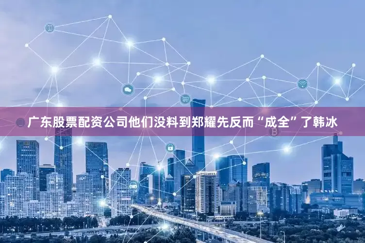 广东股票配资公司他们没料到郑耀先反而“成全”了韩冰