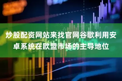炒股配资网站来找官网谷歌利用安卓系统在欧盟市场的主导地位