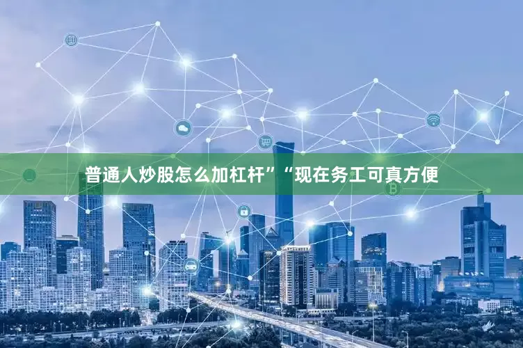 普通人炒股怎么加杠杆”“现在务工可真方便
