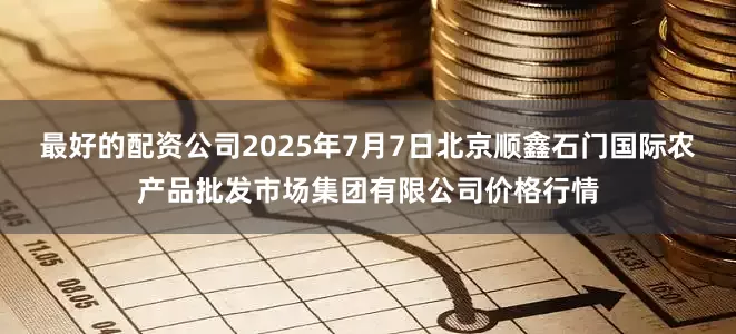 最好的配资公司2025年7月7日北京顺鑫石门国际农产品批发市场集团有限公司价格行情