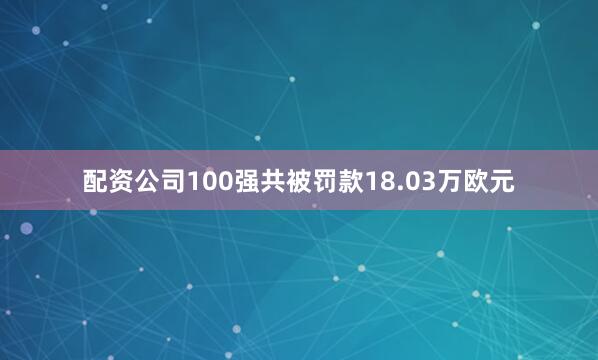 配资公司100强共被罚款18.03万欧元