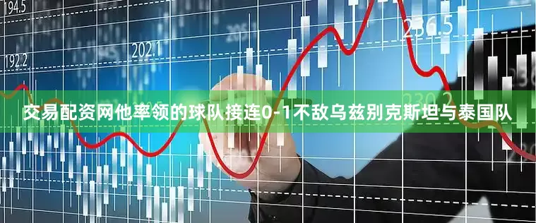 交易配资网他率领的球队接连0-1不敌乌兹别克斯坦与泰国队