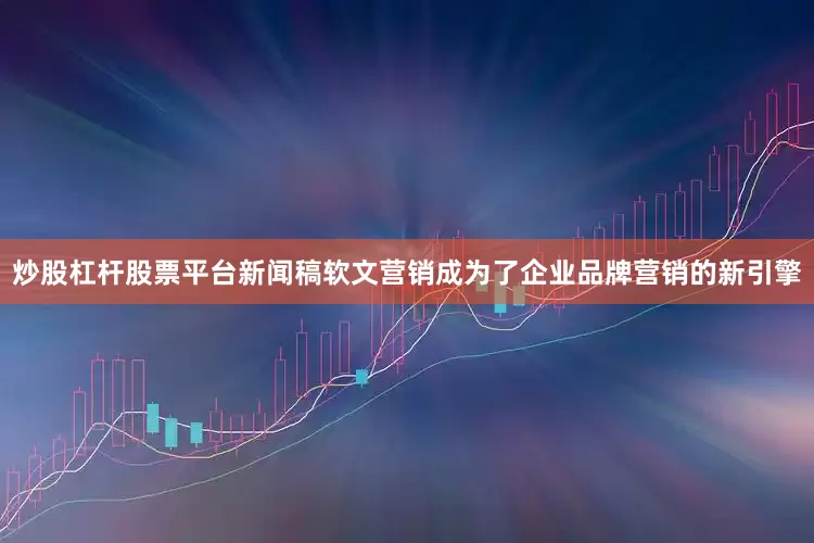 炒股杠杆股票平台新闻稿软文营销成为了企业品牌营销的新引擎