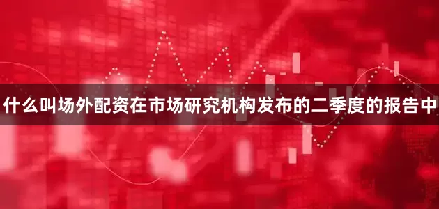 什么叫场外配资在市场研究机构发布的二季度的报告中