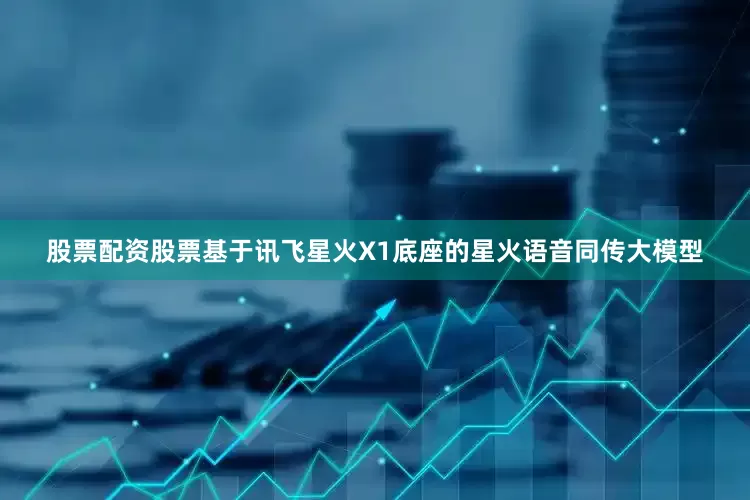 股票配资股票基于讯飞星火X1底座的星火语音同传大模型