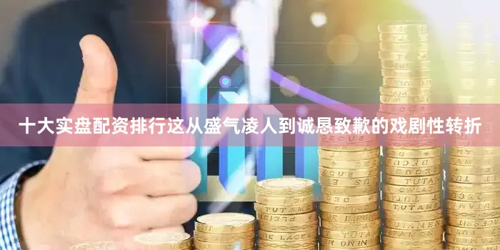 十大实盘配资排行这从盛气凌人到诚恳致歉的戏剧性转折