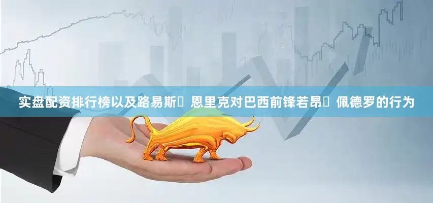 实盘配资排行榜以及路易斯・恩里克对巴西前锋若昂・佩德罗的行为