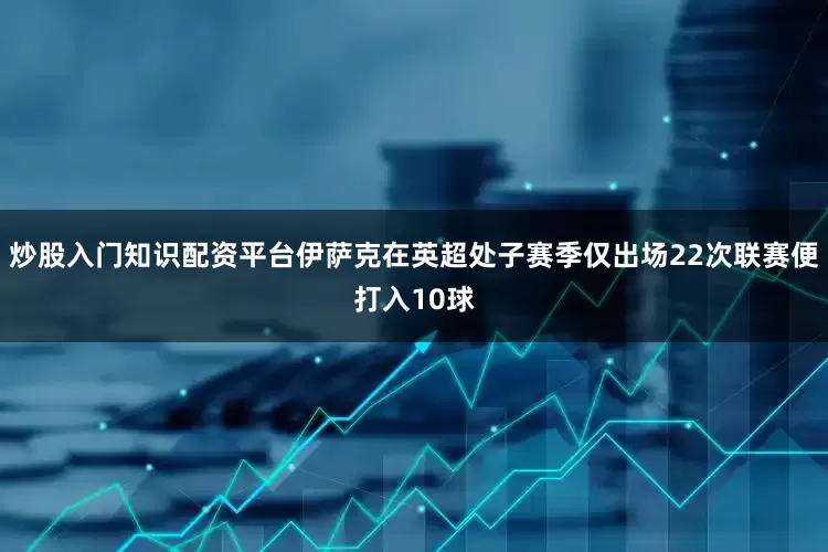 炒股入门知识配资平台伊萨克在英超处子赛季仅出场22次联赛便打入10球